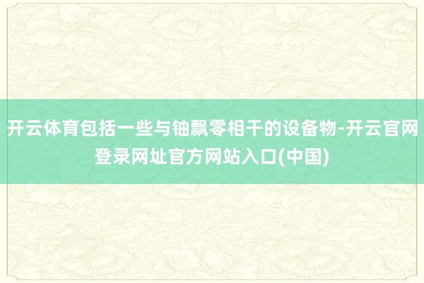 开云体育包括一些与铀飘零相干的设备物-开云官网登录网址官方网站入口(中国)