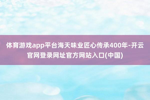 体育游戏app平台海天味业匠心传承400年-开云官网登录网址官方网站入口(中国)