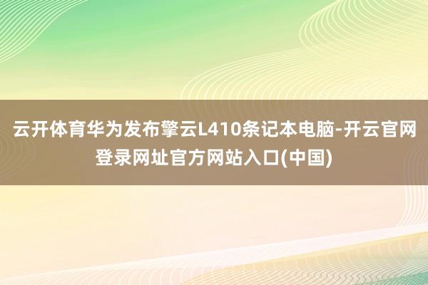 云开体育华为发布擎云L410条记本电脑-开云官网登录网址官方网站入口(中国)