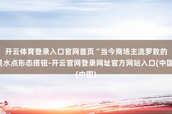 开云体育登录入口官网首页“当今商场主流罗致的是水点形态搭钮-开云官网登录网址官方网站入口(中国)