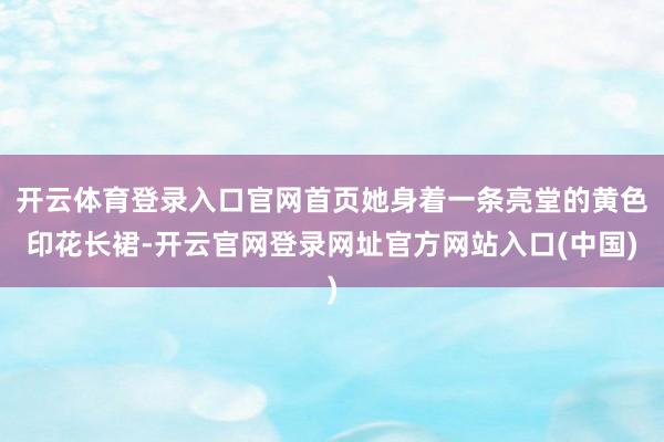 开云体育登录入口官网首页她身着一条亮堂的黄色印花长裙-开云官网登录网址官方网站入口(中国)