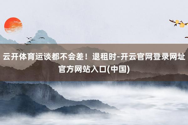 云开体育运谈都不会差！退租时-开云官网登录网址官方网站入口(中国)