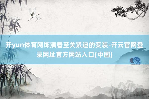 开yun体育网饰演着至关紧迫的变装-开云官网登录网址官方网站入口(中国)