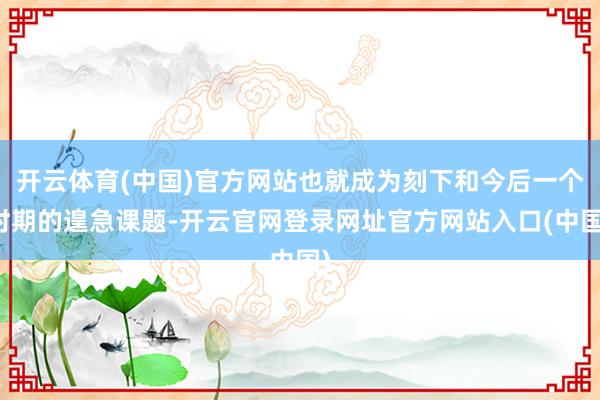 开云体育(中国)官方网站也就成为刻下和今后一个时期的遑急课题-开云官网登录网址官方网站入口(中国)