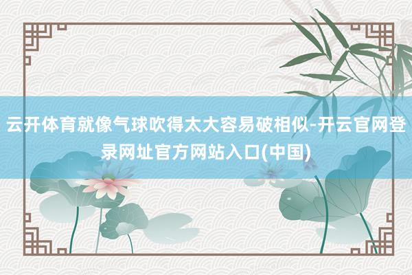云开体育就像气球吹得太大容易破相似-开云官网登录网址官方网站入口(中国)