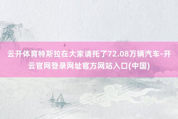 云开体育特斯拉在大家请托了72.08万辆汽车-开云官网登录网址官方网站入口(中国)