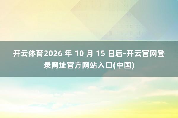 开云体育2026 年 10 月 15 日后-开云官网登录网址官方网站入口(中国)