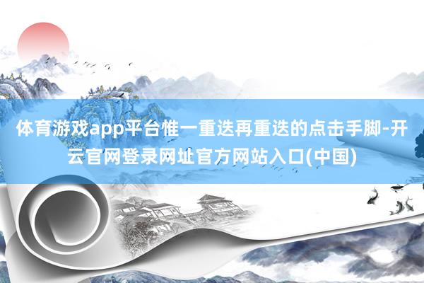 体育游戏app平台惟一重迭再重迭的点击手脚-开云官网登录网址官方网站入口(中国)