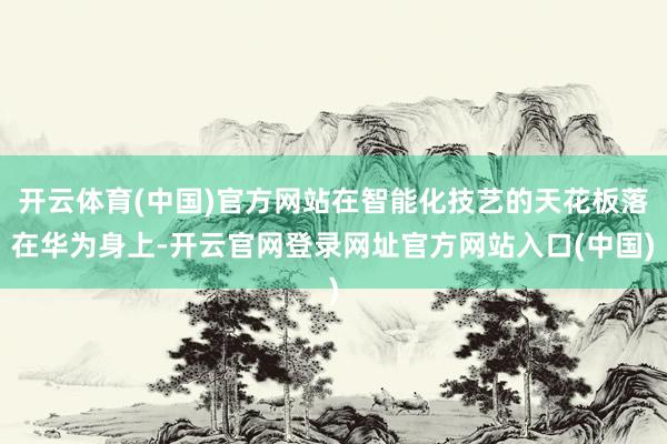 开云体育(中国)官方网站在智能化技艺的天花板落在华为身上-开云官网登录网址官方网站入口(中国)