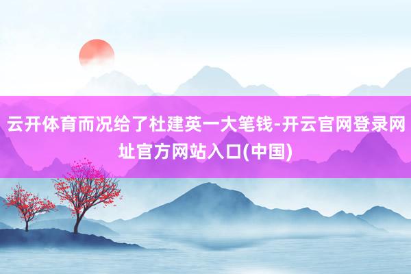 云开体育而况给了杜建英一大笔钱-开云官网登录网址官方网站入口(中国)