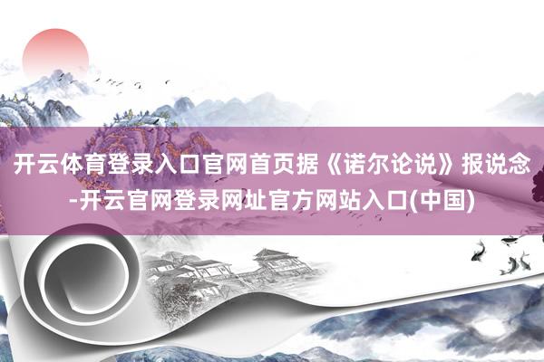 开云体育登录入口官网首页据《诺尔论说》报说念-开云官网登录网址官方网站入口(中国)