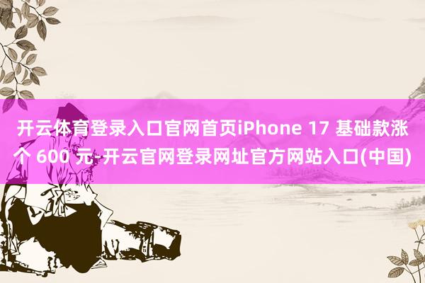 开云体育登录入口官网首页iPhone 17 基础款涨个 600 元-开云官网登录网址官方网站入口(中国)
