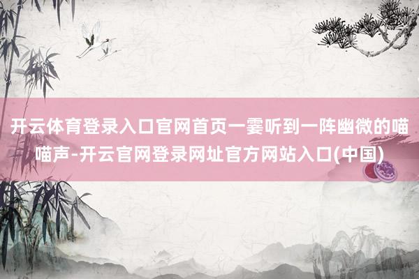 开云体育登录入口官网首页一霎听到一阵幽微的喵喵声-开云官网登录网址官方网站入口(中国)