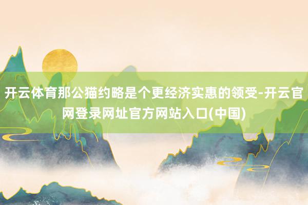 开云体育那公猫约略是个更经济实惠的领受-开云官网登录网址官方网站入口(中国)