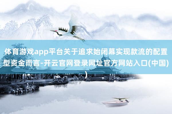 体育游戏app平台关于追求始闭幕实现款流的配置型资金而言-开云官网登录网址官方网站入口(中国)