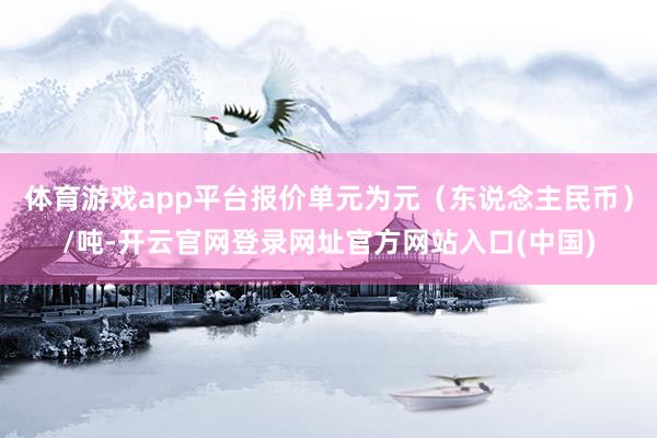 体育游戏app平台报价单元为元（东说念主民币）/吨-开云官网登录网址官方网站入口(中国)