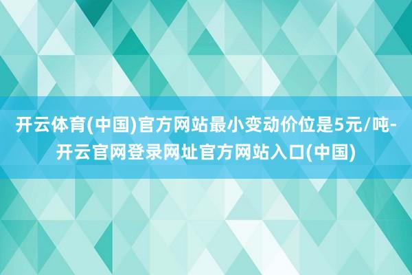 开云体育(中国)官方网站最小变动价位是5元/吨-开云官网登录网址官方网站入口(中国)