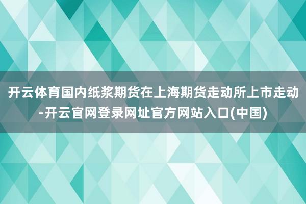 开云体育国内纸浆期货在上海期货走动所上市走动-开云官网登录网址官方网站入口(中国)