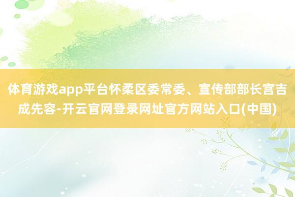 体育游戏app平台怀柔区委常委、宣传部部长宫吉成先容-开云官网登录网址官方网站入口(中国)