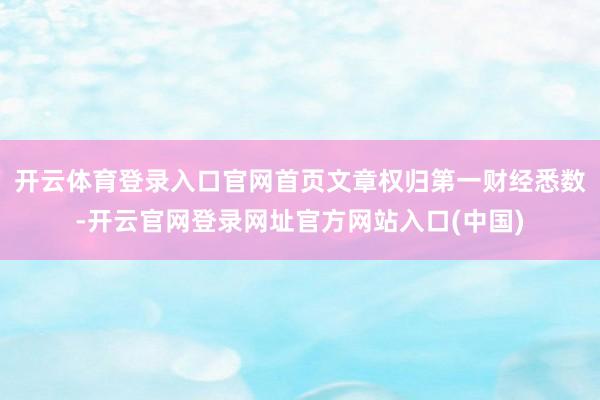 开云体育登录入口官网首页文章权归第一财经悉数-开云官网登录网址官方网站入口(中国)
