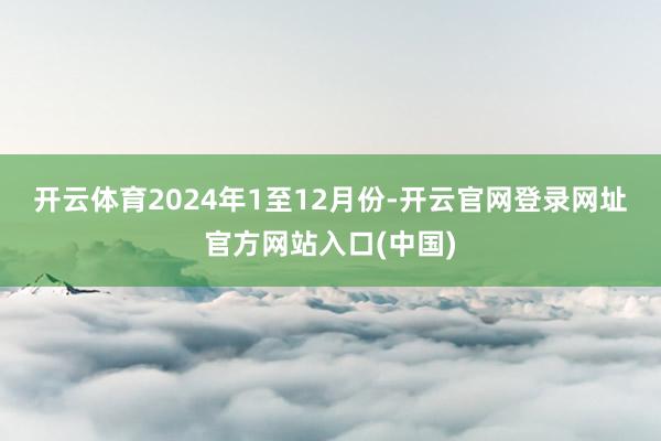 开云体育　　2024年1至12月份-开云官网登录网址官方网站入口(中国)