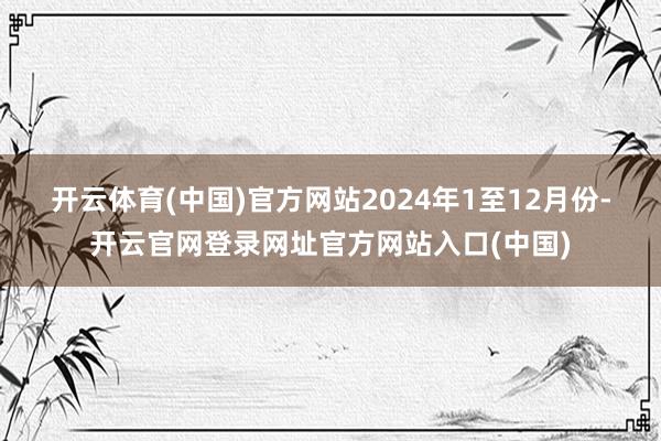 开云体育(中国)官方网站　　2024年1至12月份-开云官网登录网址官方网站入口(中国)