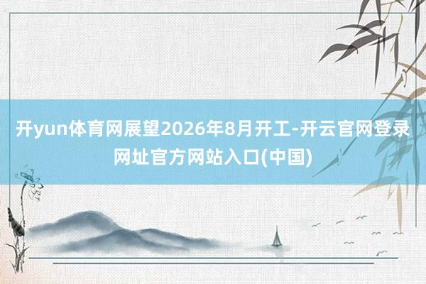 开yun体育网展望2026年8月开工-开云官网登录网址官方网站入口(中国)