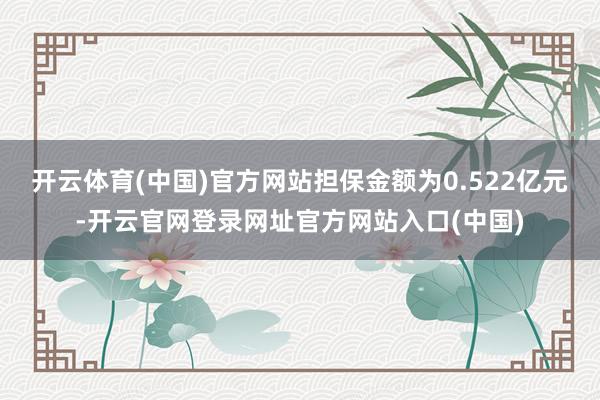 开云体育(中国)官方网站担保金额为0.522亿元-开云官网登录网址官方网站入口(中国)
