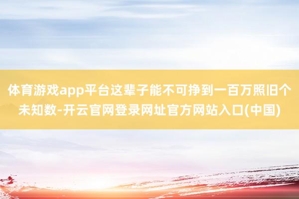体育游戏app平台这辈子能不可挣到一百万照旧个未知数-开云官网登录网址官方网站入口(中国)