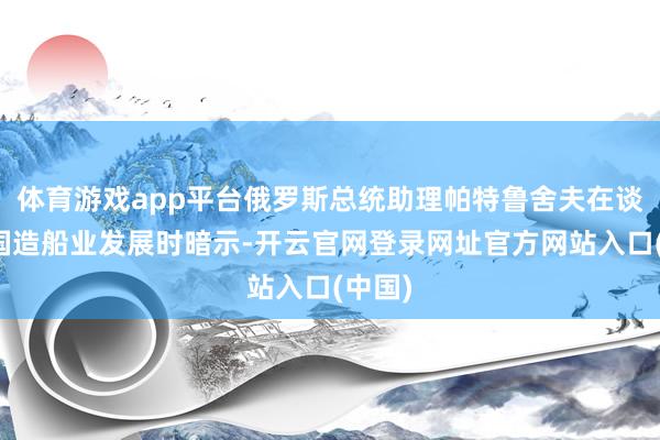 体育游戏app平台俄罗斯总统助理帕特鲁舍夫在谈及本国造船业发展时暗示-开云官网登录网址官方网站入口(中国)