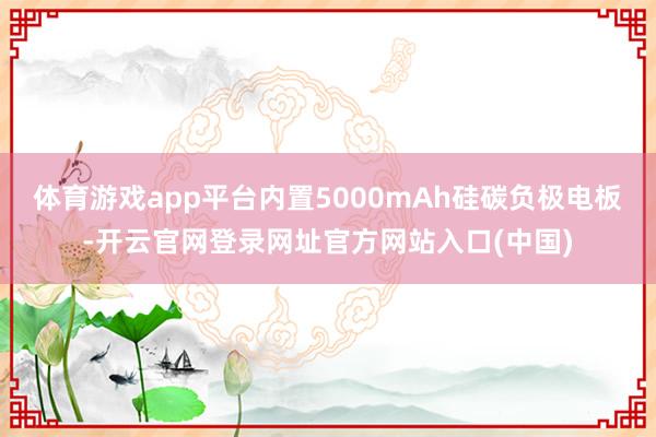 体育游戏app平台内置5000mAh硅碳负极电板-开云官网登录网址官方网站入口(中国)