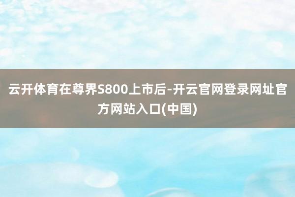 云开体育在尊界S800上市后-开云官网登录网址官方网站入口(中国)