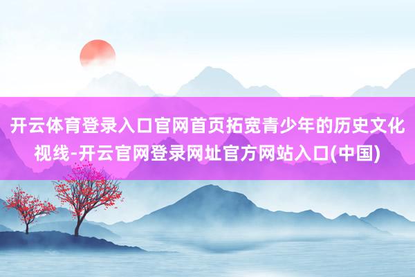 开云体育登录入口官网首页拓宽青少年的历史文化视线-开云官网登录网址官方网站入口(中国)