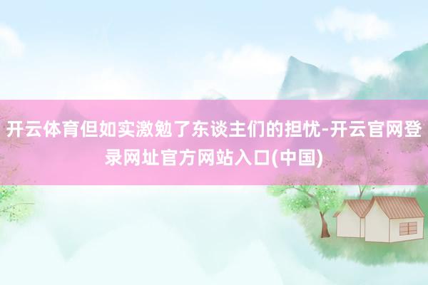 开云体育但如实激勉了东谈主们的担忧-开云官网登录网址官方网站入口(中国)