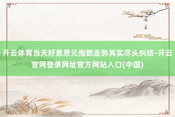 开云体育当天好意思元指数走势其实尽头纠结-开云官网登录网址官方网站入口(中国)