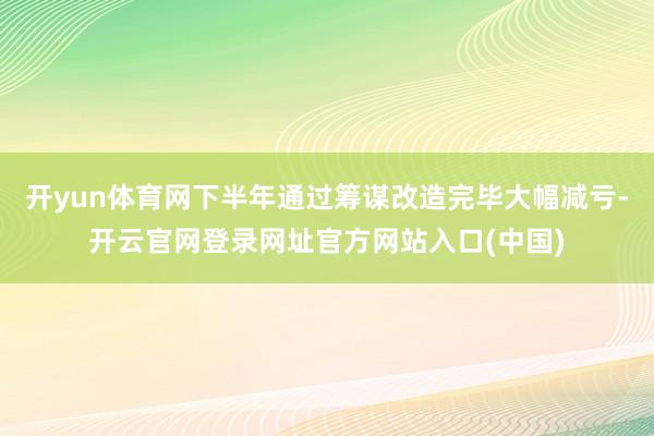 开yun体育网下半年通过筹谋改造完毕大幅减亏-开云官网登录网址官方网站入口(中国)