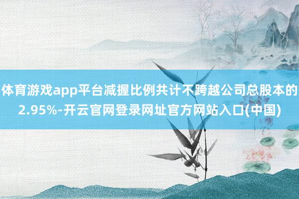 体育游戏app平台减握比例共计不跨越公司总股本的2.95%-开云官网登录网址官方网站入口(中国)