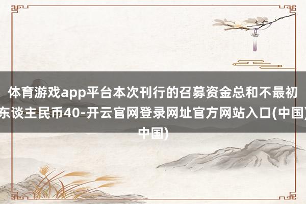 体育游戏app平台本次刊行的召募资金总和不最初东谈主民币40-开云官网登录网址官方网站入口(中国)