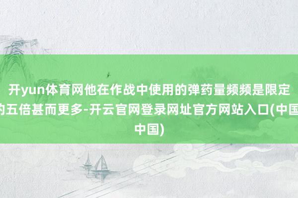 开yun体育网他在作战中使用的弹药量频频是限定的五倍甚而更多-开云官网登录网址官方网站入口(中国)