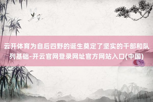 云开体育为自后四野的诞生奠定了坚实的干部和队列基础-开云官网登录网址官方网站入口(中国)