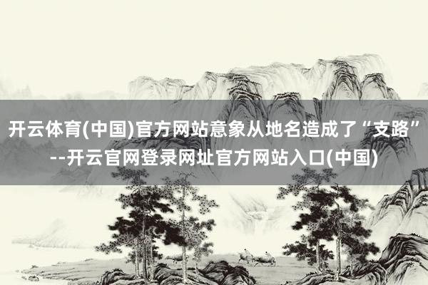 开云体育(中国)官方网站意象从地名造成了“支路”--开云官网登录网址官方网站入口(中国)