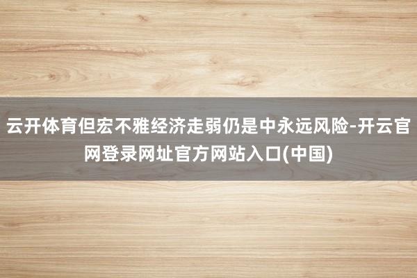 云开体育但宏不雅经济走弱仍是中永远风险-开云官网登录网址官方网站入口(中国)