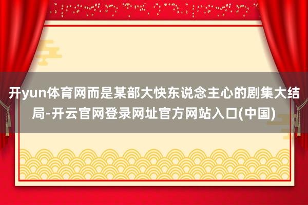 开yun体育网而是某部大快东说念主心的剧集大结局-开云官网登录网址官方网站入口(中国)