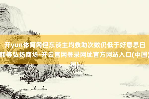 开yun体育网但东谈主均救助次数仍低于好意思日韩等弘扬商场-开云官网登录网址官方网站入口(中国)
