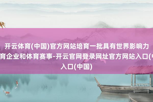 开云体育(中国)官方网站培育一批具有世界影响力的体育企业和体育赛事-开云官网登录网址官方网站入口(中国)