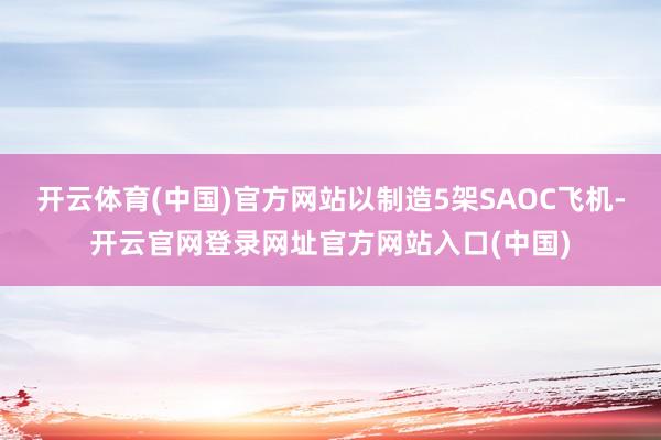 开云体育(中国)官方网站以制造5架SAOC飞机-开云官网登录网址官方网站入口(中国)
