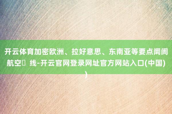 开云体育加密欧洲、拉好意思、东南亚等要点阛阓航空⼲线-开云官网登录网址官方网站入口(中国)