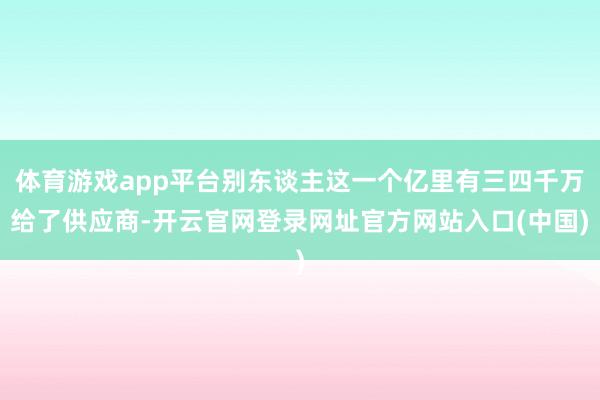 体育游戏app平台别东谈主这一个亿里有三四千万给了供应商-开云官网登录网址官方网站入口(中国)