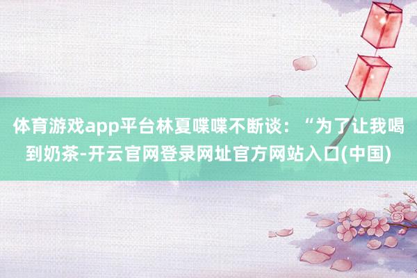 体育游戏app平台林夏喋喋不断谈：“为了让我喝到奶茶-开云官网登录网址官方网站入口(中国)