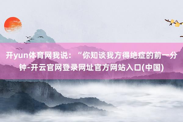 开yun体育网我说：“你知谈我方得绝症的前一分钟-开云官网登录网址官方网站入口(中国)